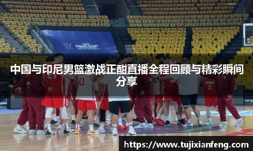 中国与印尼男篮激战正酣直播全程回顾与精彩瞬间分享