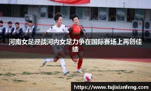 河南女足迎战河内女足力争在国际赛场上再创佳绩