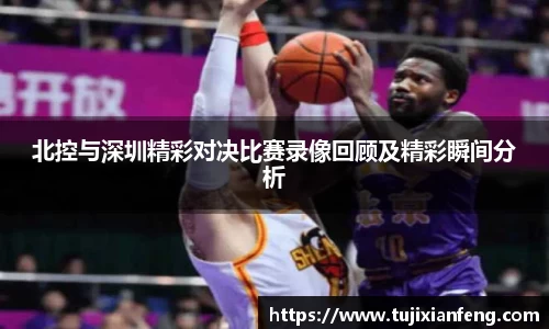 北控与深圳精彩对决比赛录像回顾及精彩瞬间分析
